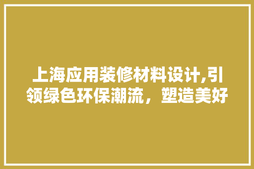 上海应用装修材料设计,引领绿色环保潮流，塑造美好生活空间 上海应用装修材料设计,引领绿色环保潮流，塑造美好生活空间 二手房