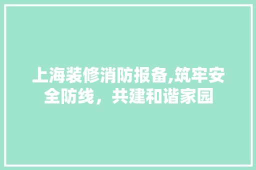 上海装修消防报备,筑牢安全防线，共建和谐家园 上海装修消防报备,筑牢安全防线，共建和谐家园 家居装饰