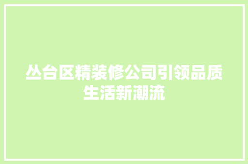 丛台区精装修公司引领品质生活新潮流 丛台区精装修公司引领品质生活新潮流 家居装饰