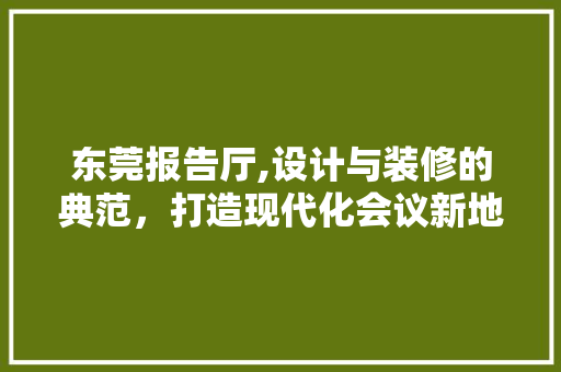 东莞报告厅,设计与装修的典范，打造现代化会议新地标 东莞报告厅,设计与装修的典范，打造现代化会议新地标 家居装饰