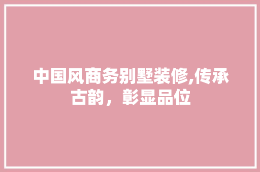 中国风商务别墅装修,传承古韵，彰显品位 中国风商务别墅装修,传承古韵，彰显品位 家居装饰