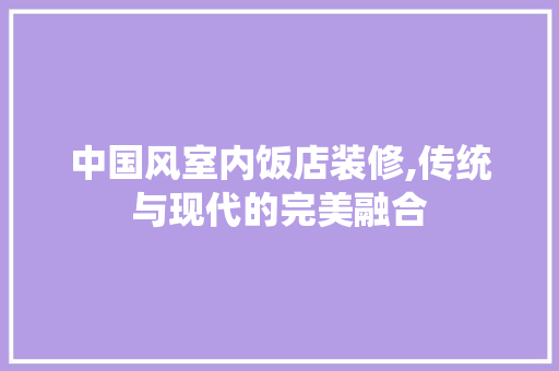 中国风室内饭店装修,传统与现代的完美融合 中国风室内饭店装修,传统与现代的完美融合 家居装饰