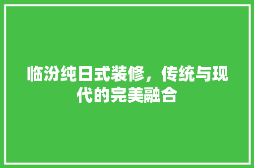 临汾纯日式装修，传统与现代的完美融合 临汾纯日式装修，传统与现代的完美融合 装修知识