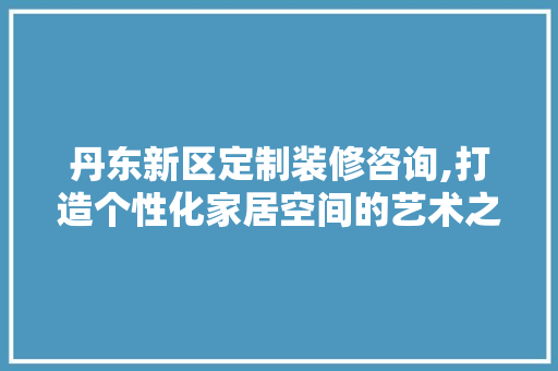 丹东新区定制装修咨询,打造个性化家居空间的艺术之旅 丹东新区定制装修咨询,打造个性化家居空间的艺术之旅 装修知识