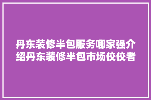 丹东装修半包服务哪家强介绍丹东装修半包市场佼佼者 丹东装修半包服务哪家强介绍丹东装修半包市场佼佼者 装修知识