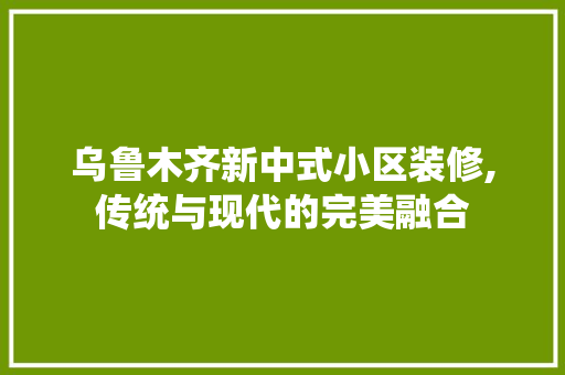 乌鲁木齐新中式小区装修,传统与现代的完美融合 乌鲁木齐新中式小区装修,传统与现代的完美融合 二手房