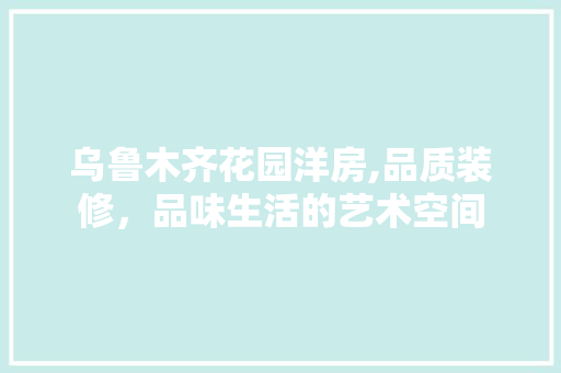 乌鲁木齐花园洋房,品质装修，品味生活的艺术空间 乌鲁木齐花园洋房,品质装修，品味生活的艺术空间 二手房