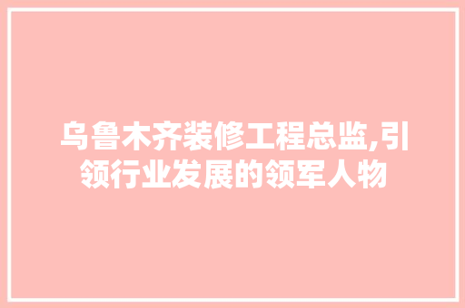 乌鲁木齐装修工程总监,引领行业发展的领军人物 乌鲁木齐装修工程总监,引领行业发展的领军人物 买房须知