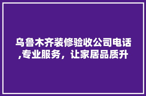 乌鲁木齐装修验收公司电话,专业服务，让家居品质升级 乌鲁木齐装修验收公司电话,专业服务，让家居品质升级 装修知识