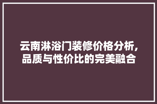云南淋浴门装修价格分析,品质与性价比的完美融合 云南淋浴门装修价格分析,品质与性价比的完美融合 家居设计