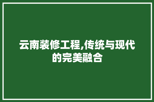 云南装修工程,传统与现代的完美融合 云南装修工程,传统与现代的完美融合 家居装饰