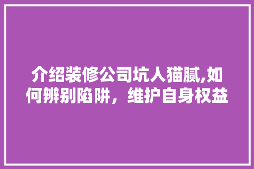 介绍装修公司坑人猫腻,如何辨别陷阱，维护自身权益 介绍装修公司坑人猫腻,如何辨别陷阱，维护自身权益 装修知识