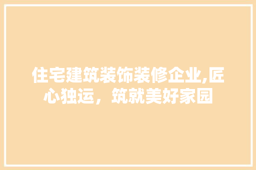住宅建筑装饰装修企业,匠心独运，筑就美好家园 住宅建筑装饰装修企业,匠心独运，筑就美好家园 买房须知