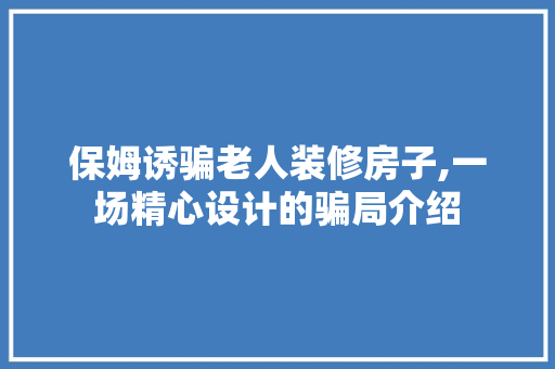 保姆诱骗老人装修房子,一场精心设计的骗局介绍 保姆诱骗老人装修房子,一场精心设计的骗局介绍 二手房