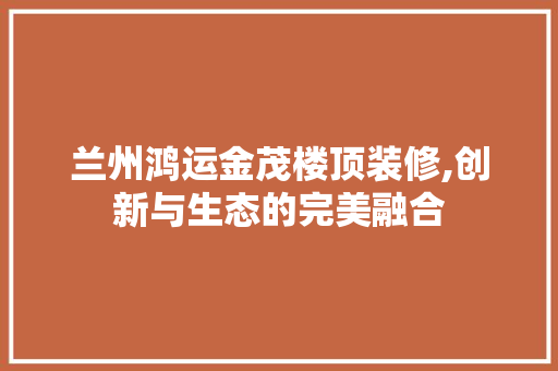 兰州鸿运金茂楼顶装修,创新与生态的完美融合 兰州鸿运金茂楼顶装修,创新与生态的完美融合 家居设计