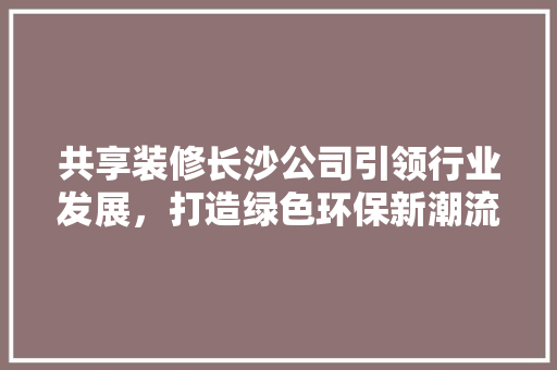 共享装修长沙公司引领行业发展，打造绿色环保新潮流 共享装修长沙公司引领行业发展，打造绿色环保新潮流 家居设计
