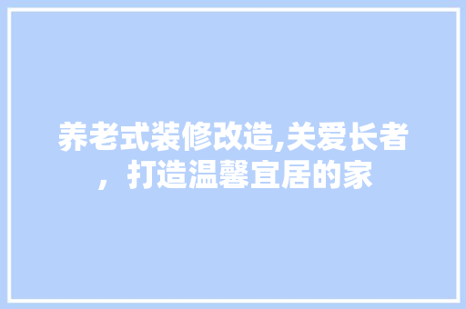 养老式装修改造,关爱长者，打造温馨宜居的家 养老式装修改造,关爱长者，打造温馨宜居的家 装修知识