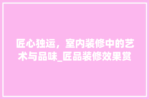 匠心独运，室内装修中的艺术与品味_匠品装修效果赏析