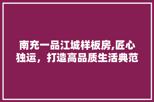 南充一品江城样板房,匠心独运，打造高品质生活典范 南充一品江城样板房,匠心独运，打造高品质生活典范 二手房