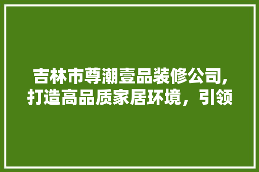 吉林市尊潮壹品装修公司,打造高品质家居环境，引领时尚装修潮流 吉林市尊潮壹品装修公司,打造高品质家居环境，引领时尚装修潮流 二手房