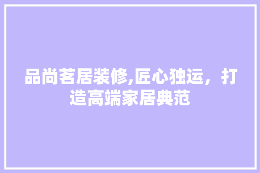 品尚茗居装修,匠心独运，打造高端家居典范 品尚茗居装修,匠心独运，打造高端家居典范 家居设计