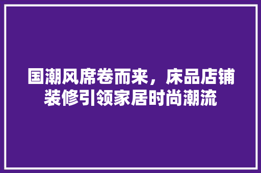 国潮风席卷而来，床品店铺装修引领家居时尚潮流
