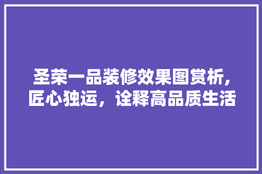 圣荣一品装修效果图赏析,匠心独运，诠释高品质生活 圣荣一品装修效果图赏析,匠心独运，诠释高品质生活 买房须知
