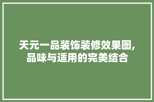 天元一品装饰装修效果图,品味与适用的完美结合，天元一品装饰集团怎么样。