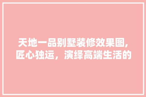 天地一品别墅装修效果图,匠心独运，演绎高端生活的典范