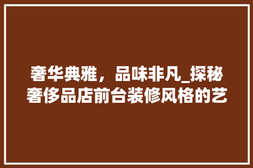 奢华典雅，品味非凡_探秘奢侈品店前台装修风格的艺术魅力