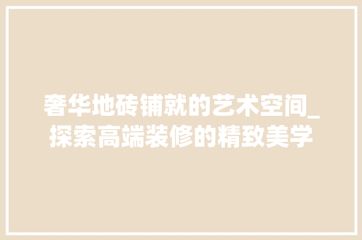 奢华地砖铺就的艺术空间_探索高端装修的精致美学，奢华地板砖。