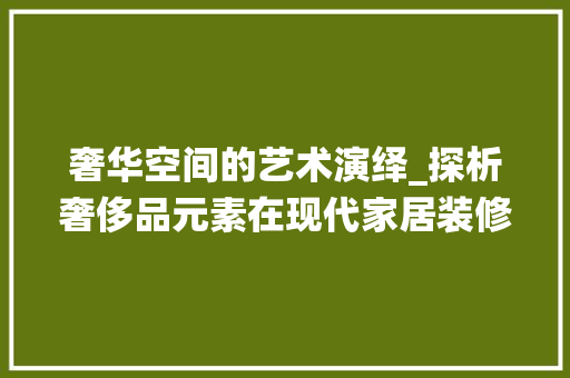 奢华空间的艺术演绎_探析奢侈品元素在现代家居装修中的应用 奢华空间的艺术演绎_探析奢侈品元素在现代家居装修中的应用 二手房