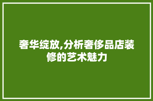 奢华绽放,分析奢侈品店装修的艺术魅力，奢华绽放,分析奢侈品店装修的艺术魅力。