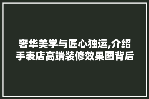 奢华美学与匠心独运,介绍手表店高端装修效果图背后的艺术与工艺