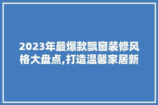 2023年最爆款飘窗装修风格大盘点,打造温馨家居新时尚