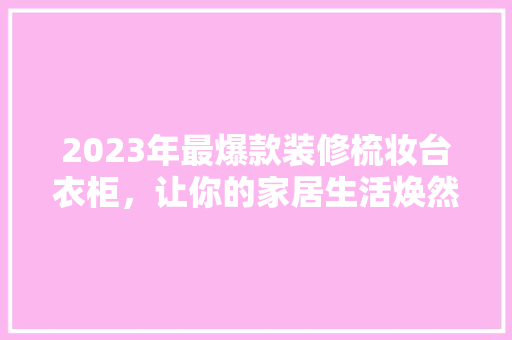 2023年最爆款装修梳妆台衣柜，让你的家居生活焕然一新