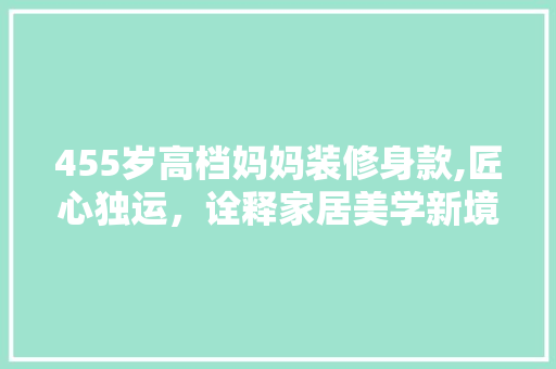 455岁高档妈妈装修身款,匠心独运，诠释家居美学新境界 455岁高档妈妈装修身款,匠心独运，诠释家居美学新境界 家居装饰