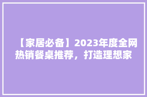 【家居必备】2023年度全网热销餐桌推荐，打造理想家庭用餐空间！