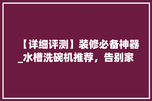 【详细评测】装修必备神器_水槽洗碗机推荐，告别家务烦恼，享受美好生活！