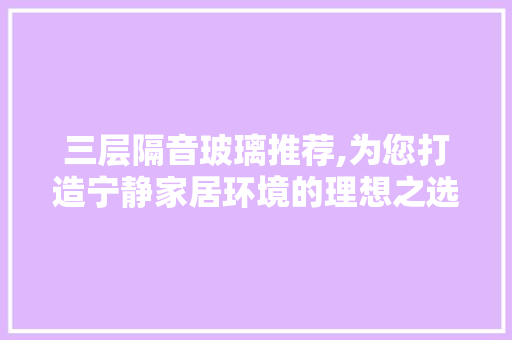三层隔音玻璃推荐,为您打造宁静家居环境的理想之选