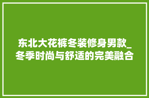 东北大花裤冬装修身男款_冬季时尚与舒适的完美融合 东北大花裤冬装修身男款_冬季时尚与舒适的完美融合 二手房