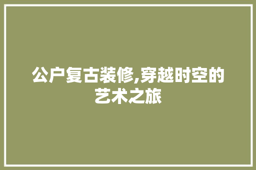 公户复古装修,穿越时空的艺术之旅 公户复古装修,穿越时空的艺术之旅 家居装饰