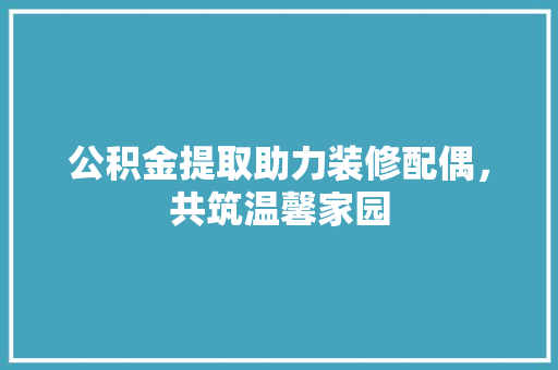 公积金提取助力装修配偶，共筑温馨家园 公积金提取助力装修配偶，共筑温馨家园 二手房