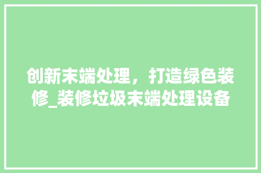 创新末端处理，打造绿色装修_装修垃圾末端处理设备的崛起与发展 创新末端处理，打造绿色装修_装修垃圾末端处理设备的崛起与发展 二手房