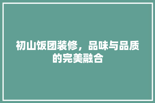 初山饭团装修，品味与品质的完美融合 初山饭团装修，品味与品质的完美融合 家居装饰