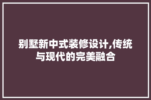 别墅新中式装修设计,传统与现代的完美融合 别墅新中式装修设计,传统与现代的完美融合 装修知识
