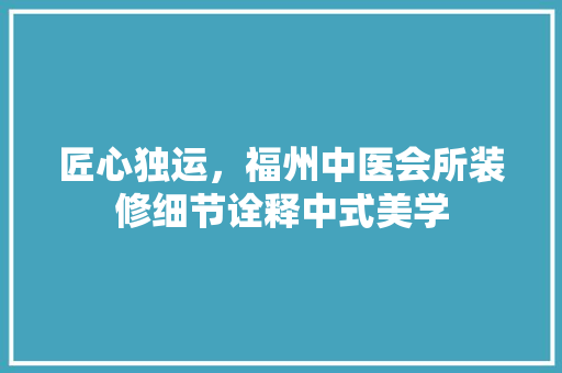 匠心独运，福州中医会所装修细节诠释中式美学 匠心独运，福州中医会所装修细节诠释中式美学 二手房