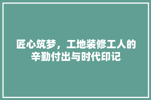 匠心筑梦，工地装修工人的辛勤付出与时代印记 匠心筑梦，工地装修工人的辛勤付出与时代印记 二手房