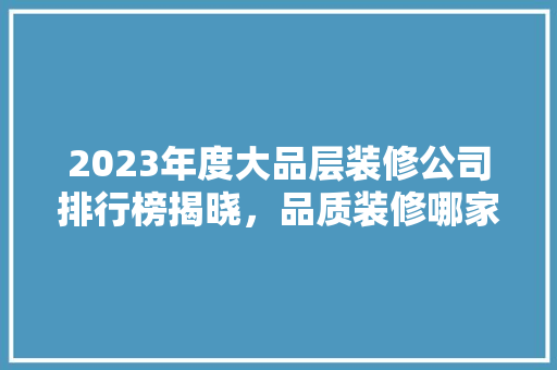 2023年度大品层装修公司排行榜揭晓，品质装修哪家强 2023年度大品层装修公司排行榜揭晓，品质装修哪家强 家居设计