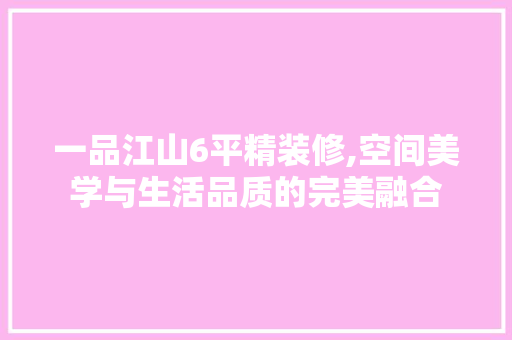一品江山6平精装修,空间美学与生活品质的完美融合 一品江山6平精装修,空间美学与生活品质的完美融合 二手房